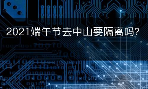 2021端午节去中山要隔离吗？
