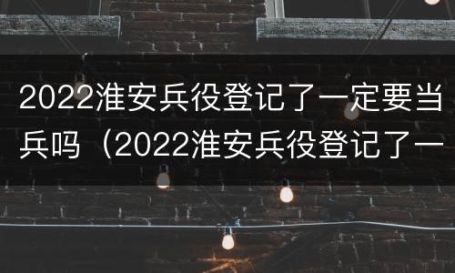2022淮安兵役登记了一定要当兵吗（2022淮安兵役登记了一定要当兵吗）