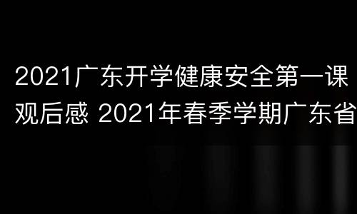 2021广东开学健康安全第一课观后感 2021年春季学期广东省《开学健康安全第一课》观后感