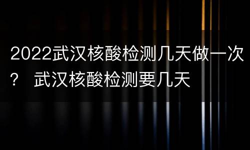 2022武汉核酸检测几天做一次？ 武汉核酸检测要几天