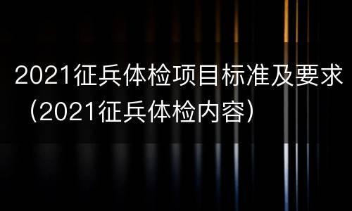 2021征兵体检项目标准及要求（2021征兵体检内容）