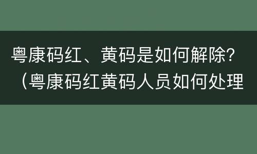 粤康码红、黄码是如何解除？（粤康码红黄码人员如何处理）