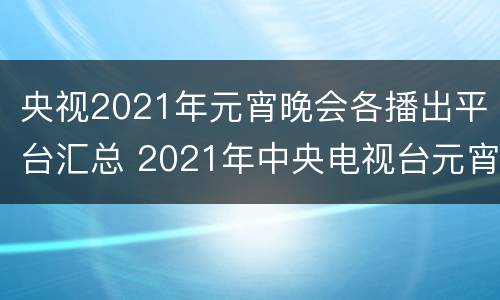 央视2021年元宵晚会各播出平台汇总 2021年中央电视台元宵晚会直播