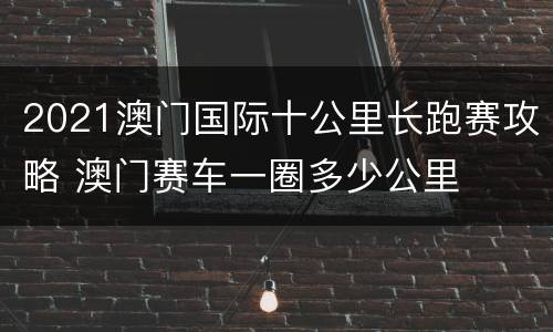 2021澳门国际十公里长跑赛攻略 澳门赛车一圈多少公里
