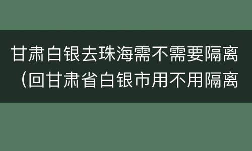 甘肃白银去珠海需不需要隔离（回甘肃省白银市用不用隔离）