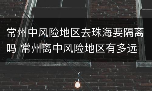 常州中风险地区去珠海要隔离吗 常州离中风险地区有多远