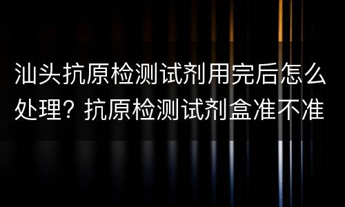 汕头抗原检测试剂用完后怎么处理? 抗原检测试剂盒准不准