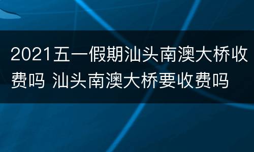 2021五一假期汕头南澳大桥收费吗 汕头南澳大桥要收费吗