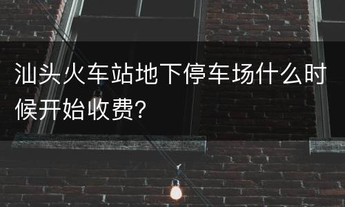 汕头火车站地下停车场什么时候开始收费？