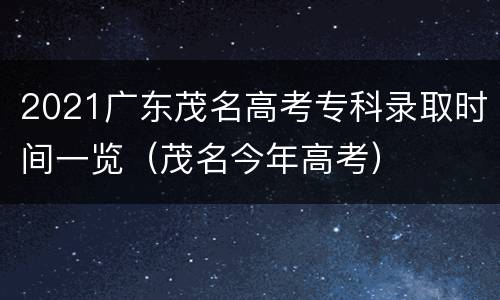 2021广东茂名高考专科录取时间一览（茂名今年高考）