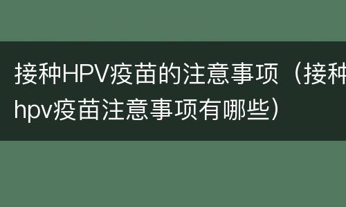 接种HPV疫苗的注意事项（接种hpv疫苗注意事项有哪些）