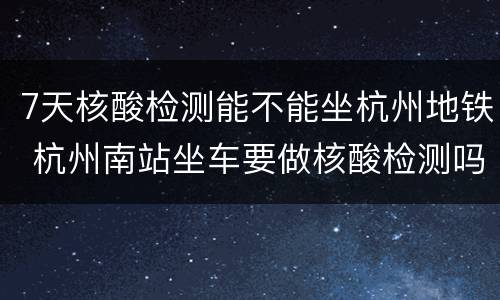 7天核酸检测能不能坐杭州地铁 杭州南站坐车要做核酸检测吗