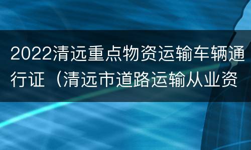 2022清远重点物资运输车辆通行证（清远市道路运输从业资格证查询官网）