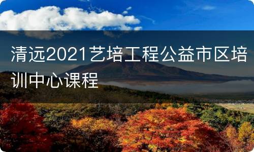 清远2021艺培工程公益市区培训中心课程