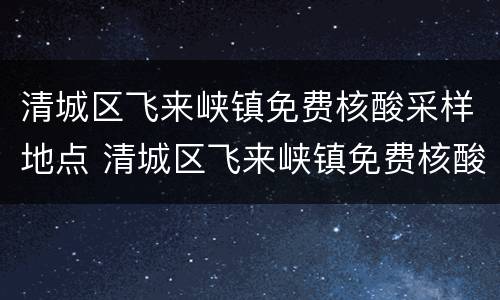 清城区飞来峡镇免费核酸采样地点 清城区飞来峡镇免费核酸采样地点电话