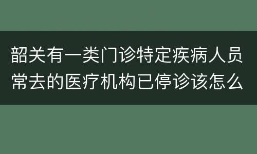 韶关有一类门诊特定疾病人员常去的医疗机构已停诊该怎么办？