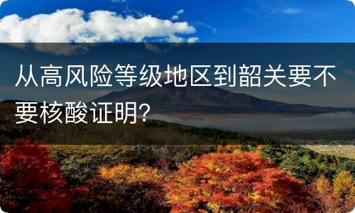 从高风险等级地区到韶关要不要核酸证明？
