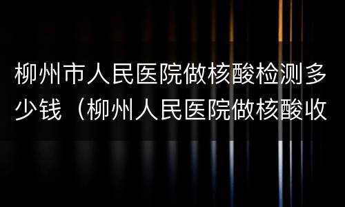柳州市人民医院做核酸检测多少钱（柳州人民医院做核酸收费标准）