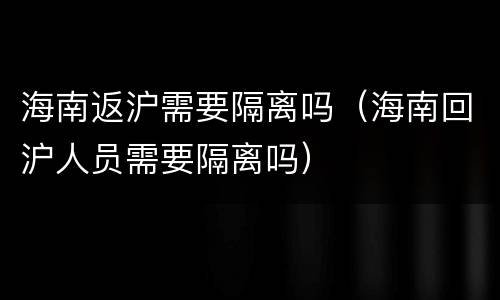 海南返沪需要隔离吗（海南回沪人员需要隔离吗）