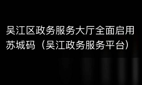 吴江区政务服务大厅全面启用苏城码（吴江政务服务平台）