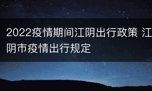 2022疫情期间江阴出行政策 江阴市疫情出行规定