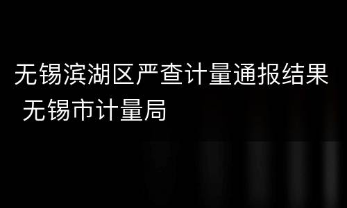 无锡滨湖区严查计量通报结果 无锡市计量局
