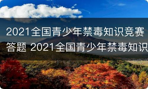2021全国青少年禁毒知识竞赛答题 2021全国青少年禁毒知识竞赛答题活动官网