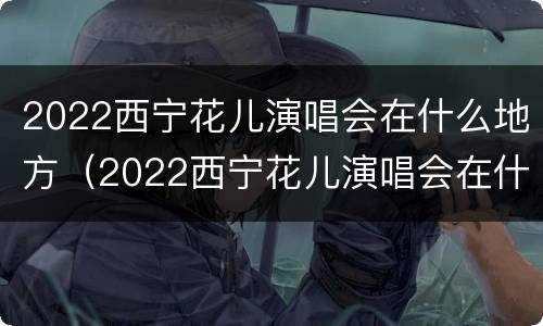 2022西宁花儿演唱会在什么地方（2022西宁花儿演唱会在什么地方举办）