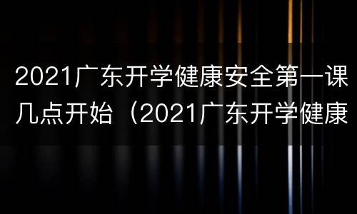 2021广东开学健康安全第一课几点开始（2021广东开学健康安全第一课几点开始上课）
