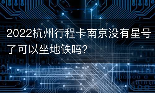 2022杭州行程卡南京没有星号了可以坐地铁吗？