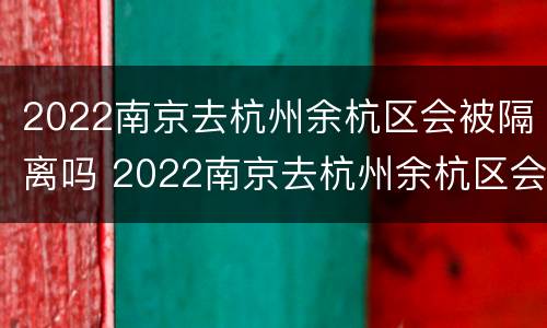 2022南京去杭州余杭区会被隔离吗 2022南京去杭州余杭区会被隔离吗知乎