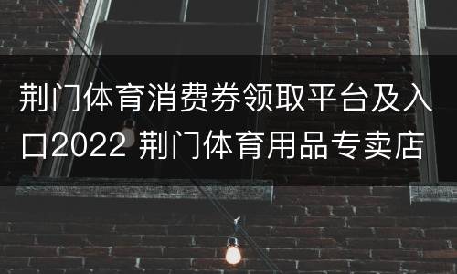 荆门体育消费券领取平台及入口2022 荆门体育用品专卖店