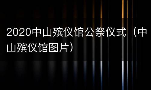 2020中山殡仪馆公祭仪式（中山殡仪馆图片）