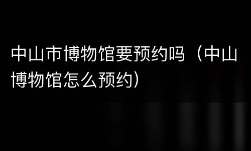 中山市博物馆要预约吗（中山博物馆怎么预约）