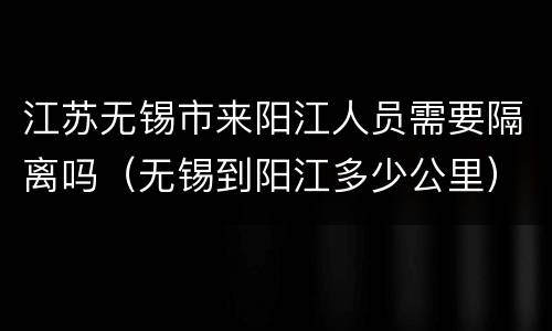江苏无锡市来阳江人员需要隔离吗（无锡到阳江多少公里）