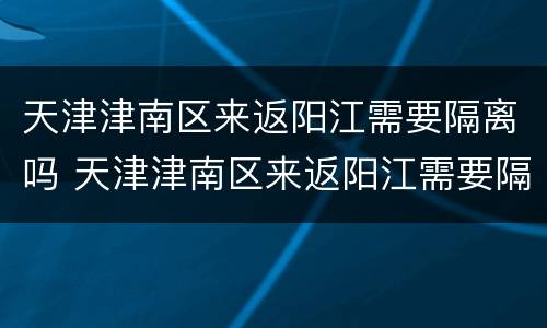 天津津南区来返阳江需要隔离吗 天津津南区来返阳江需要隔离吗现在