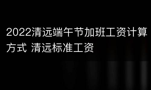 2022清远端午节加班工资计算方式 清远标准工资