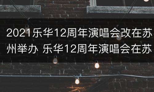2021乐华12周年演唱会改在苏州举办 乐华12周年演唱会在苏州吗
