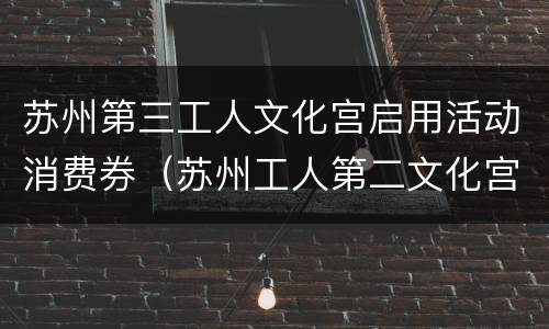 苏州第三工人文化宫启用活动消费券（苏州工人第二文化宫三期）