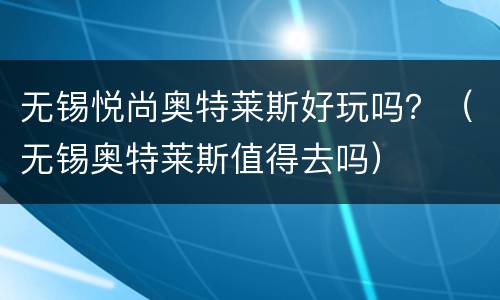 无锡悦尚奥特莱斯好玩吗？（无锡奥特莱斯值得去吗）