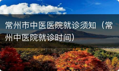 常州市中医医院就诊须知（常州中医院就诊时间）