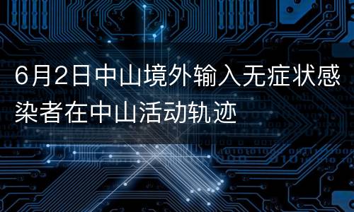 6月2日中山境外输入无症状感染者在中山活动轨迹
