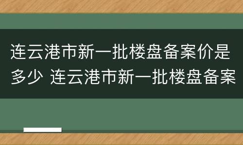 连云港市新一批楼盘备案价是多少 连云港市新一批楼盘备案价是多少啊