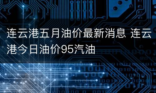 连云港五月油价最新消息 连云港今日油价95汽油
