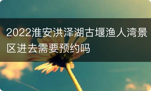 2022淮安洪泽湖古堰渔人湾景区进去需要预约吗