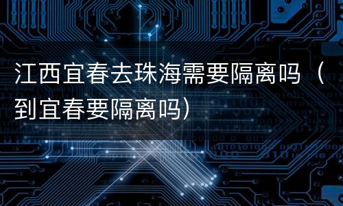 江西宜春去珠海需要隔离吗（到宜春要隔离吗）