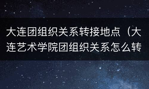 大连团组织关系转接地点（大连艺术学院团组织关系怎么转?）