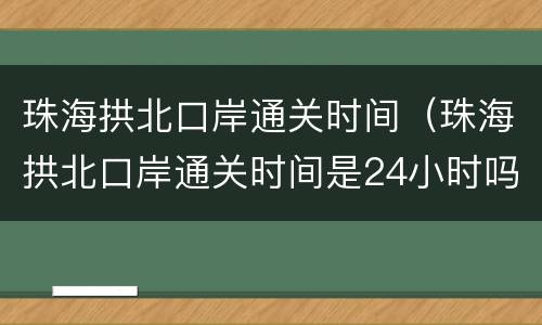 珠海拱北口岸通关时间（珠海拱北口岸通关时间是24小时吗）