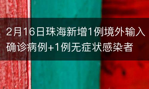 2月16日珠海新增1例境外输入确诊病例+1例无症状感染者