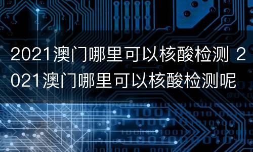 2021澳门哪里可以核酸检测 2021澳门哪里可以核酸检测呢